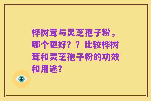 桦树茸与灵芝孢子粉,哪个更好??比较桦树茸和灵芝孢子粉的功效和用途?