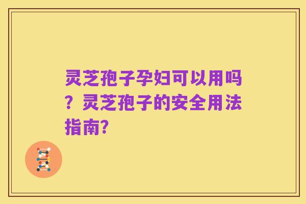 灵芝孢子孕妇可以用吗?灵芝孢子的安全用法指南?