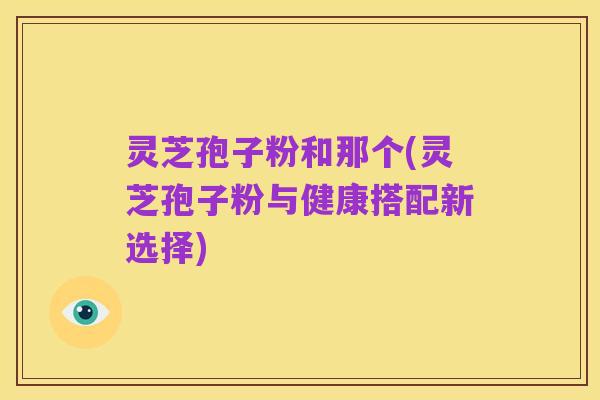 灵芝孢子粉和那个(灵芝孢子粉与健康搭配新选择)