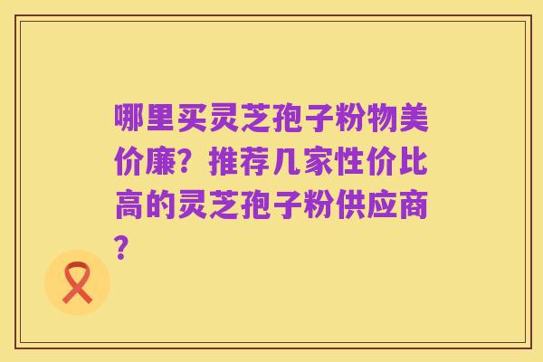 哪里买灵芝孢子粉物美价廉?推荐几家性价比高的灵芝孢子粉供应商?