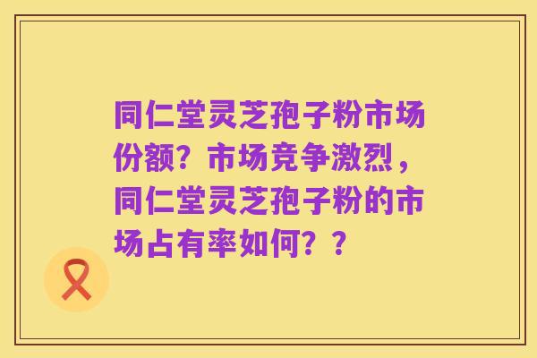 同仁堂灵芝孢子粉市场份额？市场竞争激烈，同仁堂灵芝孢子粉的市场占有率如何？？