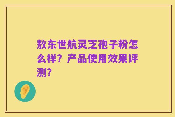 敖东世航灵芝孢子粉怎么样？产品使用效果评测？