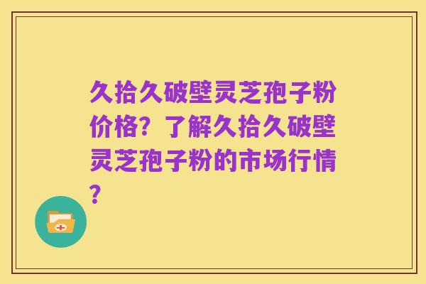久拾久破壁灵芝孢子粉价格?了解久拾久破壁灵芝孢子粉的市场行情?