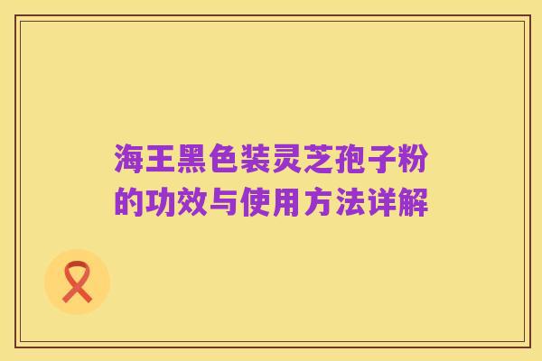 海王黑色装灵芝孢子粉的功效与使用方法详解