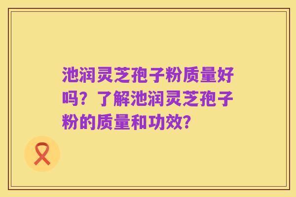 池润灵芝孢子粉质量好吗?了解池润灵芝孢子粉的质量和功效?