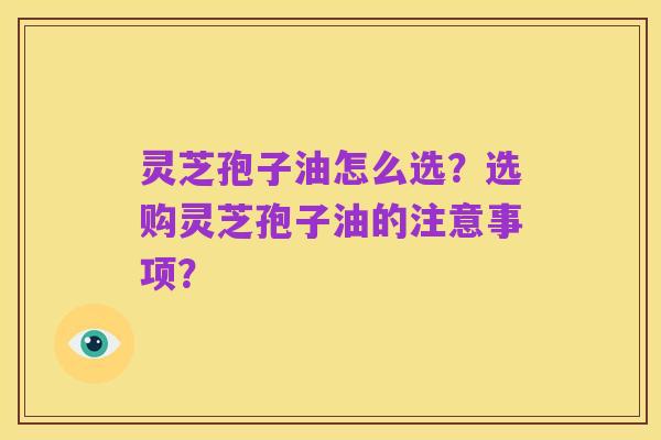灵芝孢子油怎么选？选购灵芝孢子油的注意事项？
