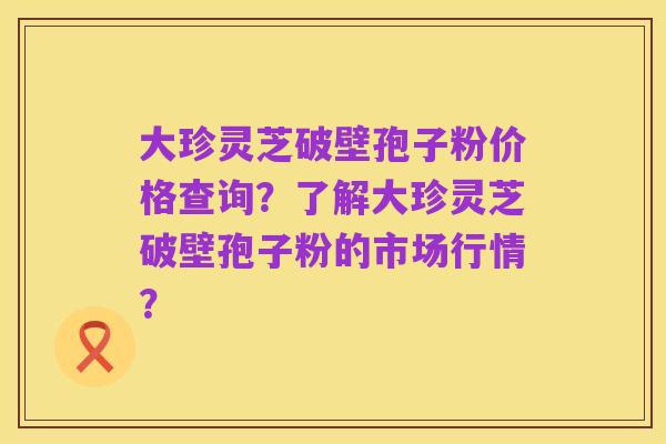 大珍灵芝破壁孢子粉价格查询?了解大珍灵芝破壁孢子粉的市场行情?