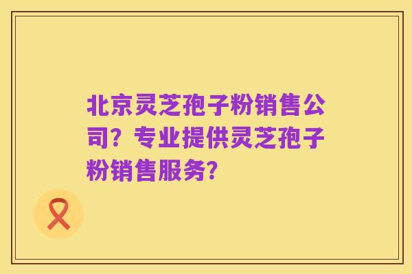 北京灵芝孢子粉销售公司?专业提供灵芝孢子粉销售服务?