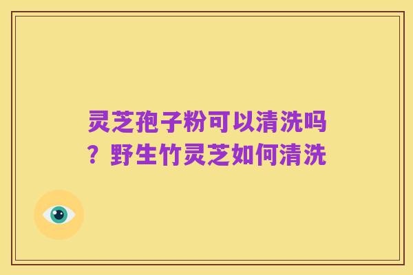 灵芝孢子粉可以清洗吗？野生竹灵芝如何清洗