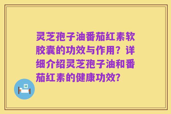 灵芝孢子油番茄红素软胶囊的功效与作用?详细介绍灵芝孢子油和番茄红素的健康功效?