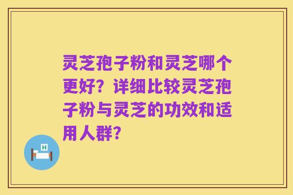 灵芝孢子粉和灵芝哪个更好?详细比较灵芝孢子粉与灵芝的功效和适用人群?