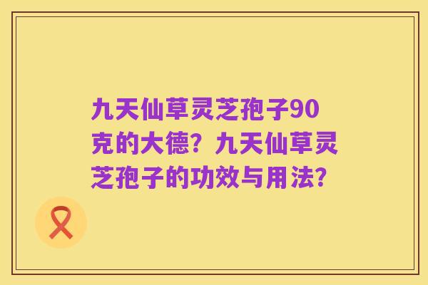 九天仙草灵芝孢子90克的大德？九天仙草灵芝孢子的功效与用法？