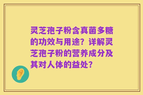 灵芝孢子粉含真菌多糖的功效与用途？详解灵芝孢子粉的营养成分及其对人体的益处？
