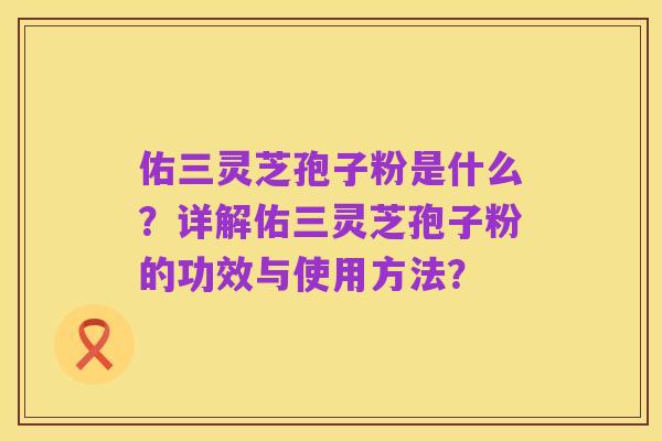佑三灵芝孢子粉是什么?详解佑三灵芝孢子粉的功效与使用方法?