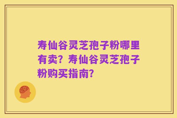 寿仙谷灵芝孢子粉哪里有卖?寿仙谷灵芝孢子粉购买指南?
