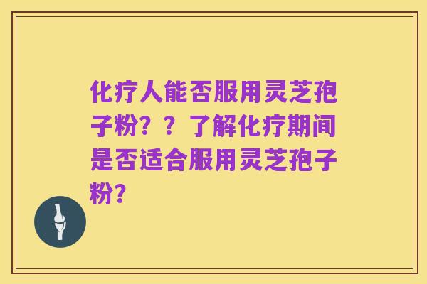 化疗人能否服用灵芝孢子粉？？了解化疗期间是否适合服用灵芝孢子粉？