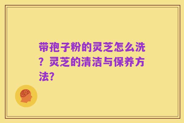 带孢子粉的灵芝怎么洗？灵芝的清洁与保养方法？