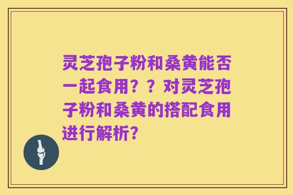 灵芝孢子粉和桑黄能否一起食用??对灵芝孢子粉和桑黄的搭配食用进行解析?