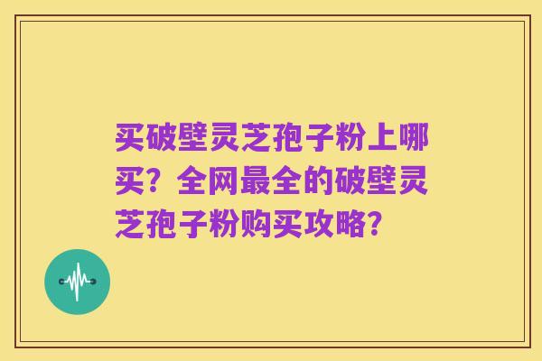 买破壁灵芝孢子粉上哪买？全网最全的破壁灵芝孢子粉购买攻略？