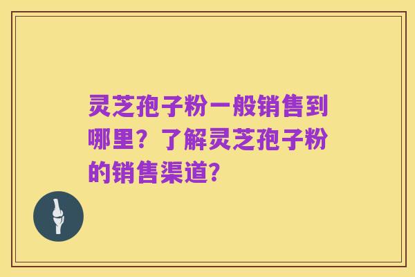 灵芝孢子粉一般销售到哪里?了解灵芝孢子粉的销售渠道?
