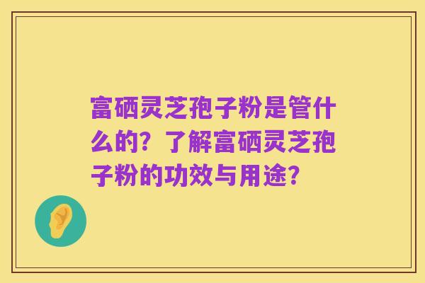 富硒灵芝孢子粉是管什么的？了解富硒灵芝孢子粉的功效与用途？
