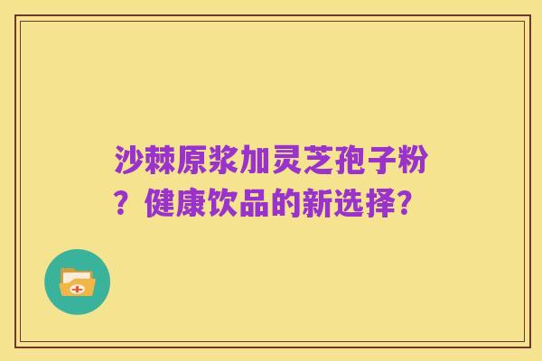 沙棘原浆加灵芝孢子粉?健康饮品的新选择?