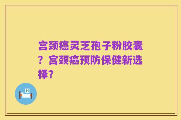 宫颈癌灵芝孢子粉胶囊?宫颈癌预防保健新选择?