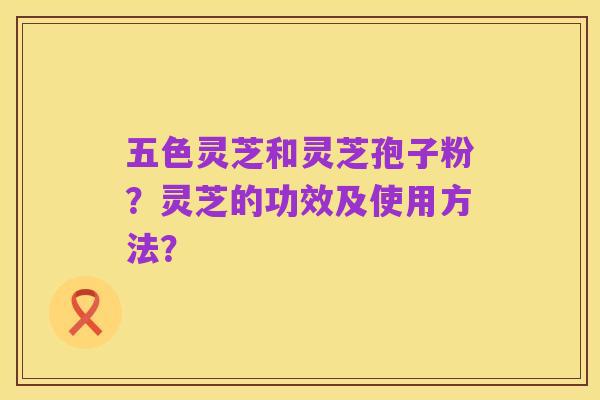 五色灵芝和灵芝孢子粉?灵芝的功效及使用方法?