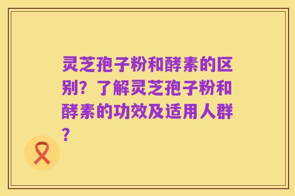 灵芝孢子粉和酵素的区别？了解灵芝孢子粉和酵素的功效及适用人群？