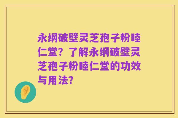 永纲破壁灵芝孢子粉睦仁堂？了解永纲破壁灵芝孢子粉睦仁堂的功效与用法？