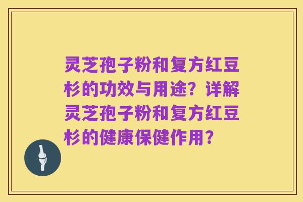 灵芝孢子粉和复方红豆杉的功效与用途?详解灵芝孢子粉和复方红豆杉的健康保健作用?