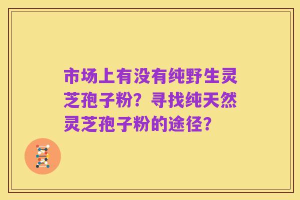 市场上有没有纯野生灵芝孢子粉？寻找纯天然灵芝孢子粉的途径？