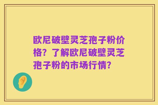 欧尼破壁灵芝孢子粉价格？了解欧尼破壁灵芝孢子粉的市场行情？