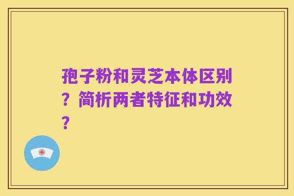 孢子粉和灵芝本体区别?简析两者特征和功效?