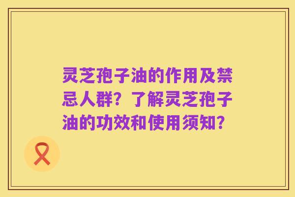 灵芝孢子油的作用及禁忌人群？了解灵芝孢子油的功效和使用须知？