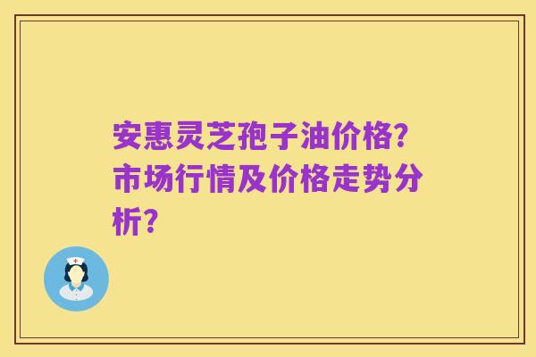 安惠灵芝孢子油价格？市场行情及价格走势分析？