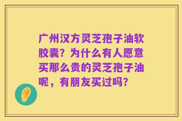 广州汉方灵芝孢子油软胶囊?为什么有人愿意买那么贵的灵芝孢子油呢,有朋友买过吗?