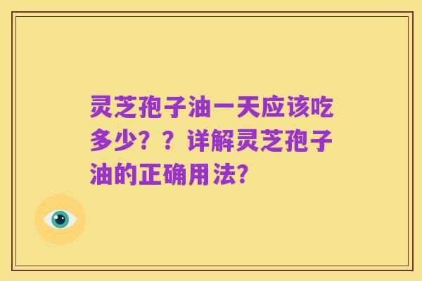 灵芝孢子油一天应该吃多少？？详解灵芝孢子油的正确用法？