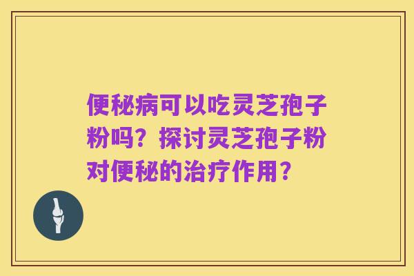 便秘病可以吃灵芝孢子粉吗？探讨灵芝孢子粉对便秘的治疗作用？