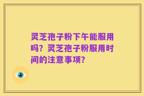 灵芝孢子粉下午能服用吗？灵芝孢子粉服用时间的注意事项？