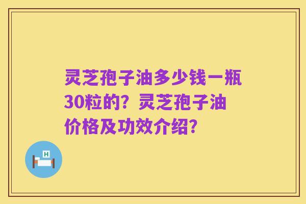 灵芝孢子油多少钱一瓶30粒的?灵芝孢子油价格及功效介绍?
