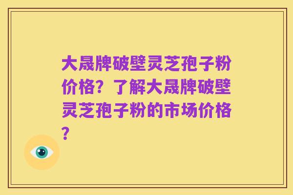大晟牌破壁灵芝孢子粉价格?了解大晟牌破壁灵芝孢子粉的市场价格?