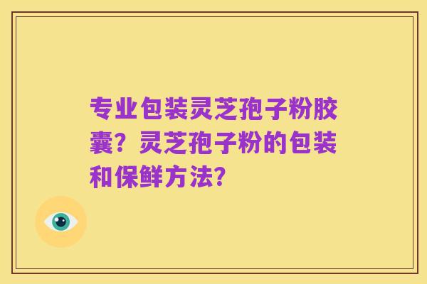 专业包装灵芝孢子粉胶囊?灵芝孢子粉的包装和保鲜方法?
