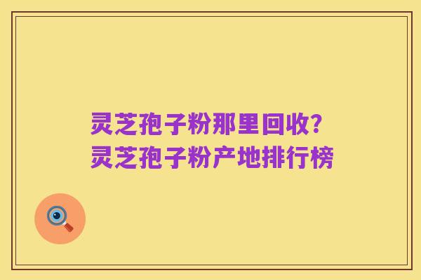 灵芝孢子粉那里回收?灵芝孢子粉产地排行榜