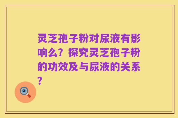 灵芝孢子粉对尿液有影响么？探究灵芝孢子粉的功效及与尿液的关系？