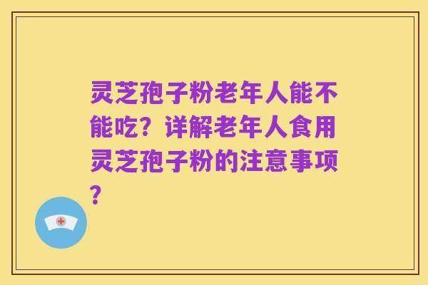 灵芝孢子粉老年人能不能吃?详解老年人食用灵芝孢子粉的注意事项?