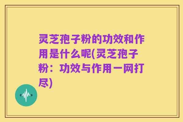 灵芝孢子粉的功效和作用是什么呢(灵芝孢子粉:功效与作用一网打尽)