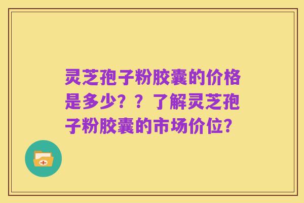 灵芝孢子粉胶囊的价格是多少??了解灵芝孢子粉胶囊的市场价位?