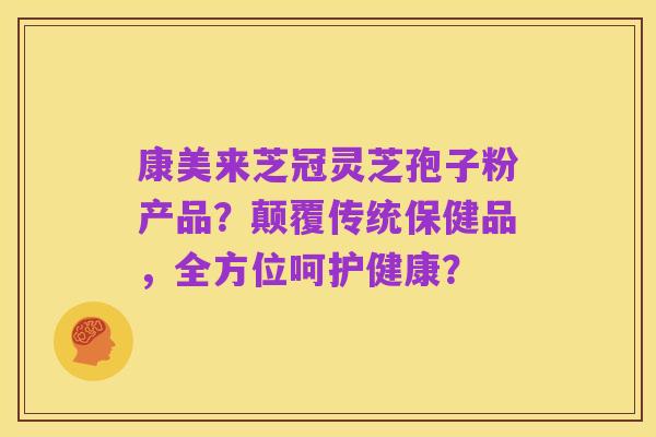 康美来芝冠灵芝孢子粉产品?颠覆传统保健品,全方位呵护健康?