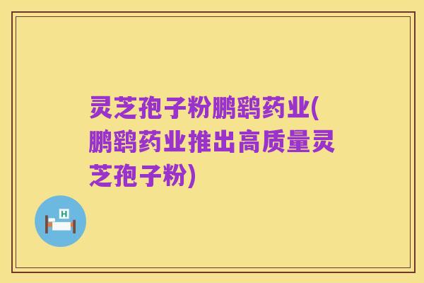 灵芝孢子粉鹏鹞药业(鹏鹞药业推出高质量灵芝孢子粉)